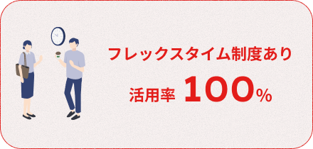 【フレックスタイム制度あり】活用率100％　勤務時間については、コアタイムなしのフレックスタイム制を採用しています。